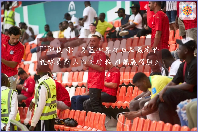 FIBA提问：男篮世界杯历届最有价值球员新人旧将对抗 谁能赢得胜利？