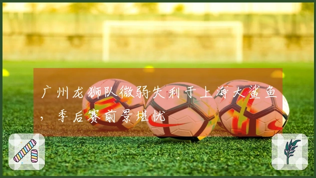 广州龙狮队微弱失利于上海大鲨鱼，季后赛前景堪忧