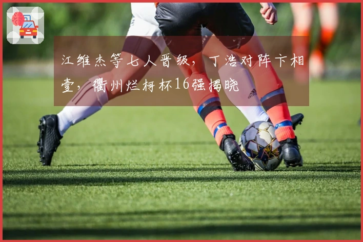江维杰等七人晋级，丁浩对阵卞相壹，衢州烂柯杯16强揭晓
