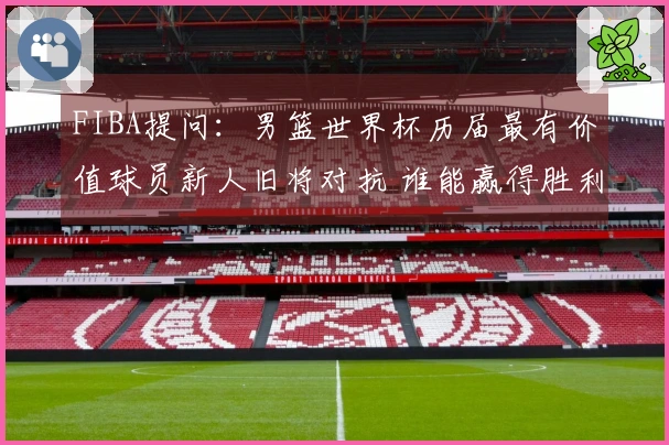 FIBA提问：男篮世界杯历届最有价值球员新人旧将对抗 谁能赢得胜利？