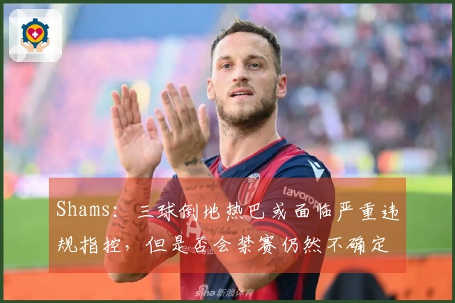 Shams：三球倒地热巴或面临严重违规指控，但是否会禁赛仍然不确定！