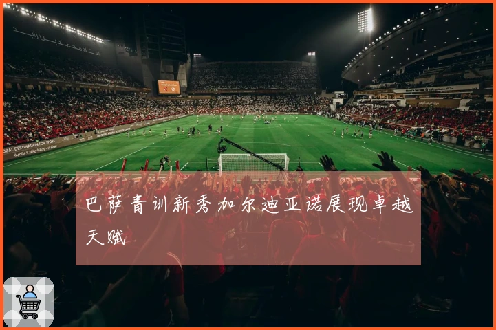 巴萨青训新秀加尔迪亚诺展现卓越天赋