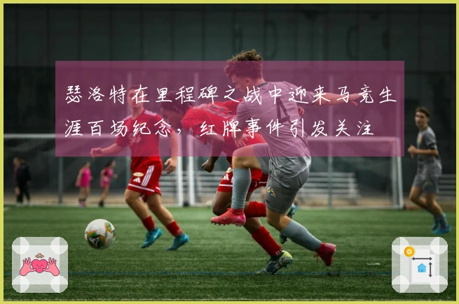 瑟洛特在里程碑之战中迎来马竞生涯百场纪念，红牌事件引发关注