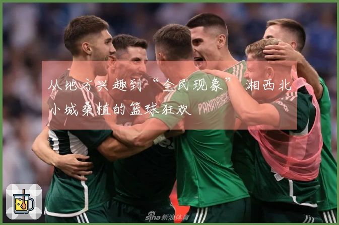 从地方兴趣到“全民现象” 湘西北小城桑植的篮球狂欢