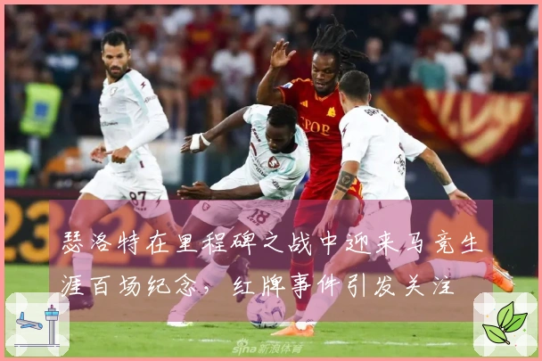 瑟洛特在里程碑之战中迎来马竞生涯百场纪念，红牌事件引发关注