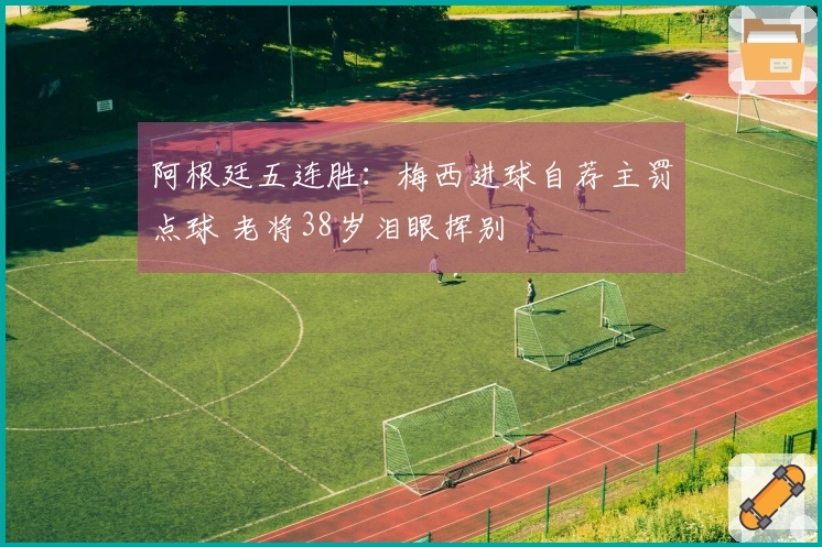 阿根廷五连胜：梅西进球自荐主罚点球 老将38岁泪眼挥别