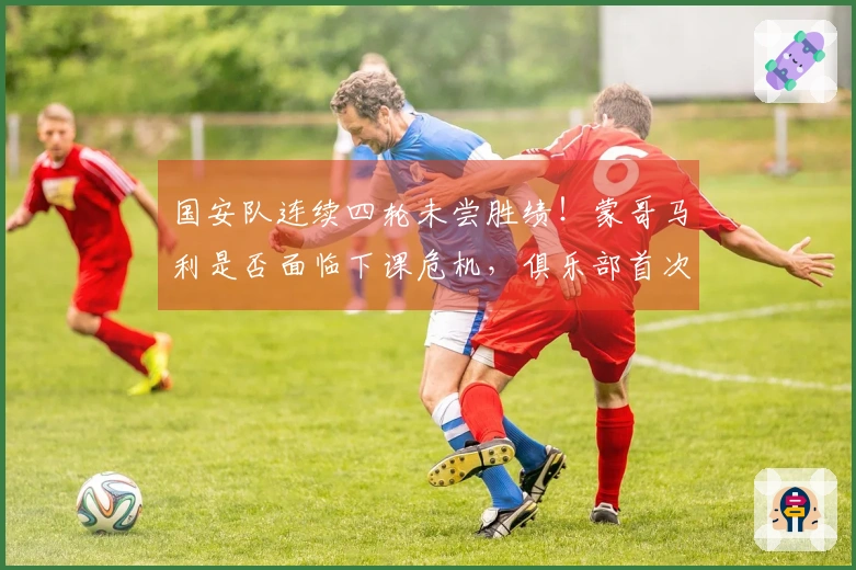 国安队连续四轮未尝胜绩！蒙哥马利是否面临下课危机，俱乐部首次发表看法