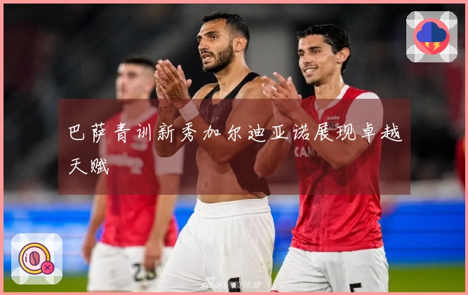 巴萨青训新秀加尔迪亚诺展现卓越天赋