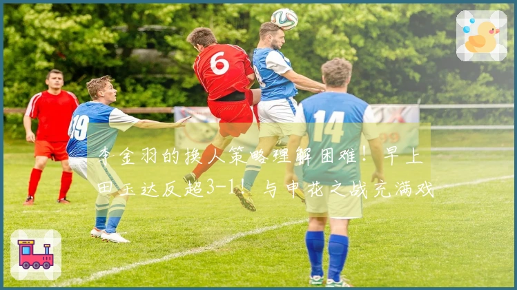 李金羽的换人策略理解困难！早上田玉达反超3-1！与申花之战充满戏剧性？