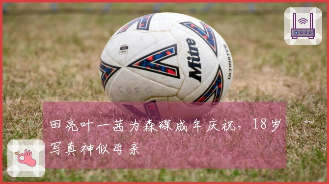 田亮叶一茜为森碟成年庆祝，18岁写真神似母亲