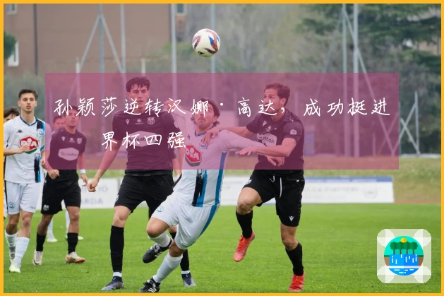 孙颖莎逆转汉娜·高达，成功挺进世界杯四强