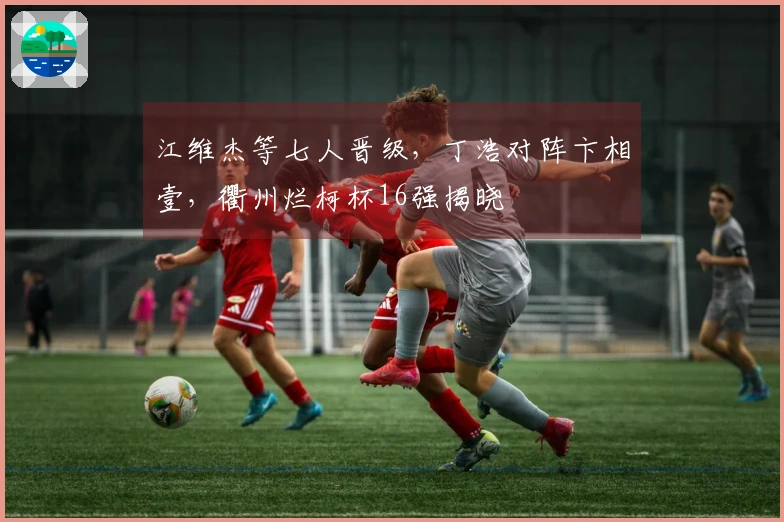 江维杰等七人晋级，丁浩对阵卞相壹，衢州烂柯杯16强揭晓
